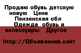 Продаю обувь детскую новую › Цена ­ 1 000 - Пензенская обл. Одежда, обувь и аксессуары » Другое   